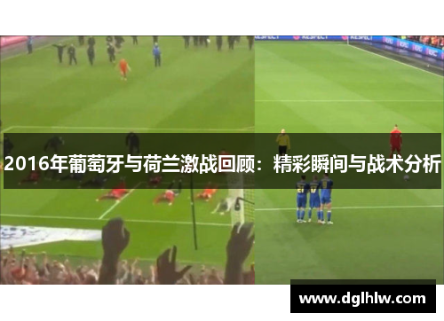 2016年葡萄牙与荷兰激战回顾：精彩瞬间与战术分析