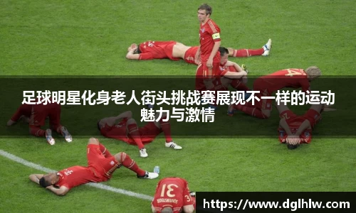 足球明星化身老人街头挑战赛展现不一样的运动魅力与激情