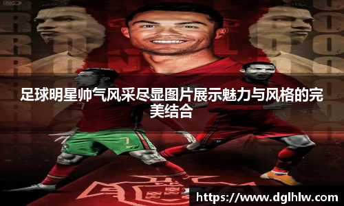 足球明星帅气风采尽显图片展示魅力与风格的完美结合